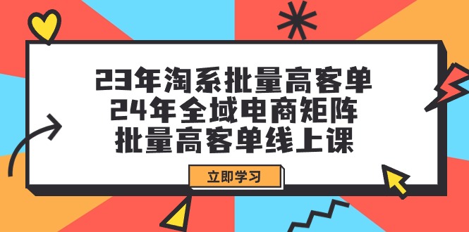 (9636期)23年淘系批量高客单+24年全域电商矩阵，批量高客单线上课(109节课)