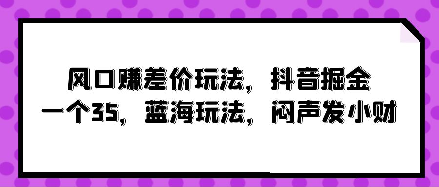 (10022期)风口赚差价玩法，抖音掘金，一个35，蓝海玩法，闷声发小财