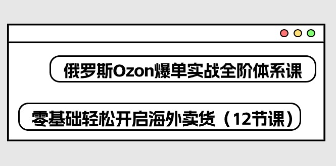 俄罗斯 Ozon-爆单实战全阶体系课，零基础轻松开启海外卖货(12节课